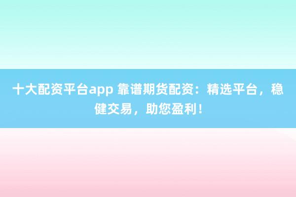 十大配资平台app 靠谱期货配资：精选平台，稳健交易，助您盈利！