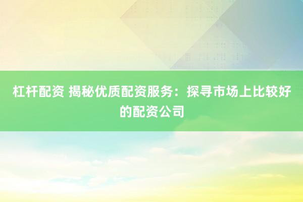 杠杆配资 揭秘优质配资服务:探寻市场上比较好的配资公司