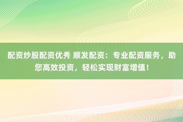 配资炒股配资优秀 顺发配资：专业配资服务，助您高效投资，轻松实现财富增值！
