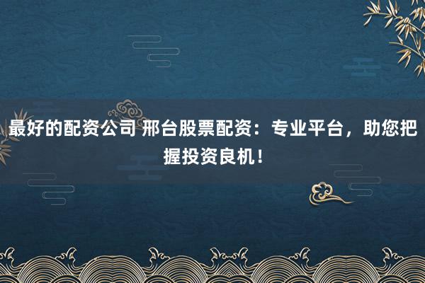 最好的配资公司 邢台股票配资：专业平台，助您把握投资良机！