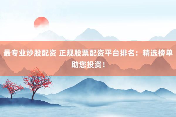 最专业炒股配资 正规股票配资平台排名：精选榜单助您投资！
