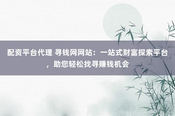 配资平台代理 寻钱网网站:一站式财富探索平台,助您轻松找寻赚钱机会