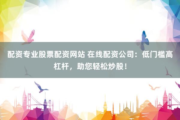 配资专业股票配资网站 在线配资公司：低门槛高杠杆，助您轻松炒股！