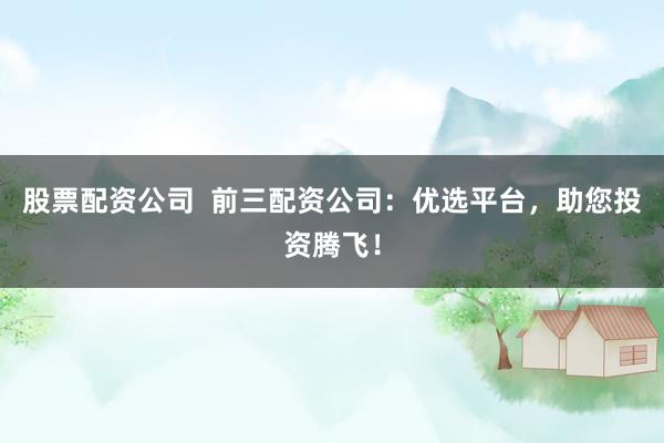 股票配资公司 前三配资公司:优选平台,助您投资腾飞!