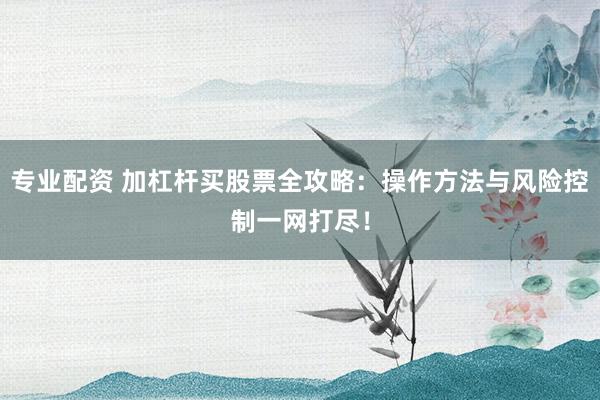 专业配资 加杠杆买股票全攻略：操作方法与风险控制一网打尽！