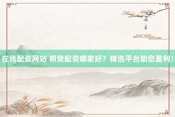 在线配资网站 期货配资哪家好？精选平台助您盈利！