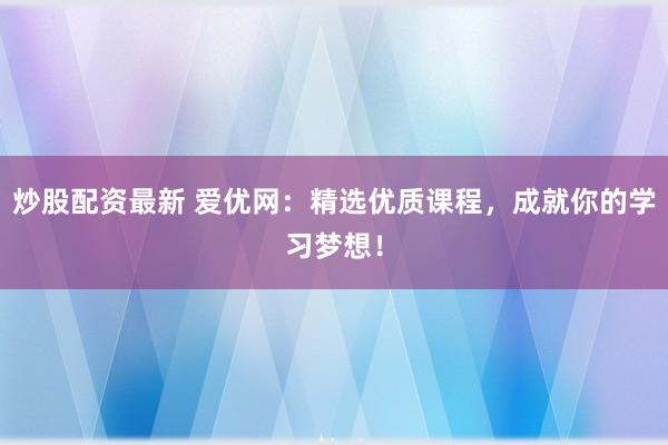 炒股配资最新 爱优网：精选优质课程，成就你的学习梦想！