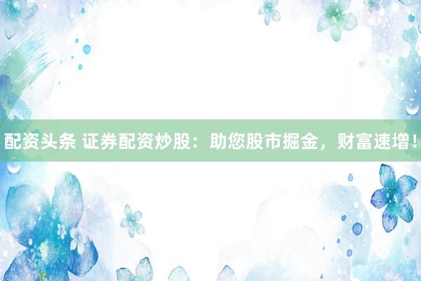配资头条 证券配资炒股：助您股市掘金，财富速增！