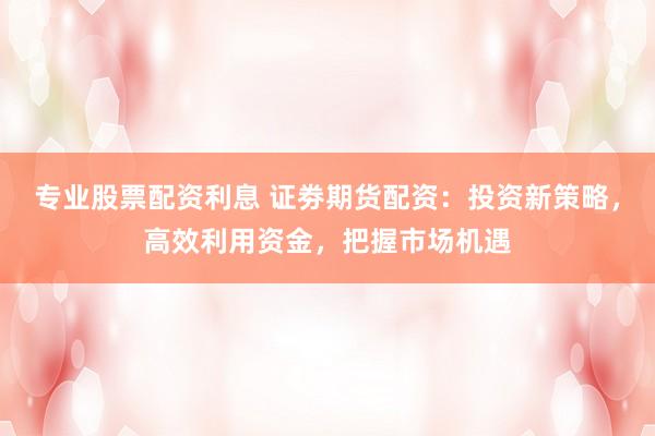 专业股票配资利息 证劵期货配资：投资新策略，高效利用资金，把握市场机遇