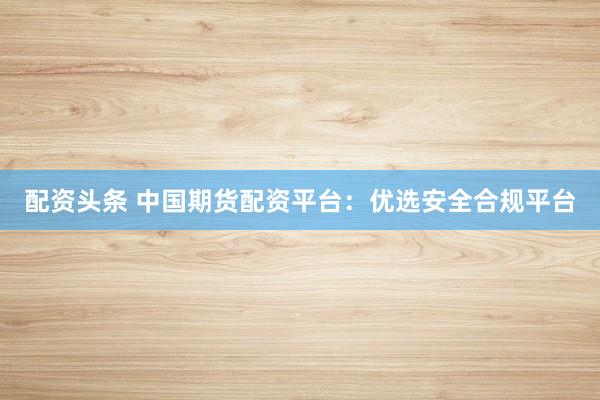 配资头条 中国期货配资平台：优选安全合规平台