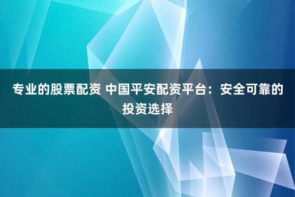专业的股票配资 中国平安配资平台：安全可靠的投资选择