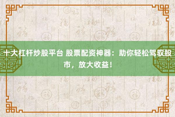 十大杠杆炒股平台 股票配资神器：助你轻松驾驭股市，放大收益！