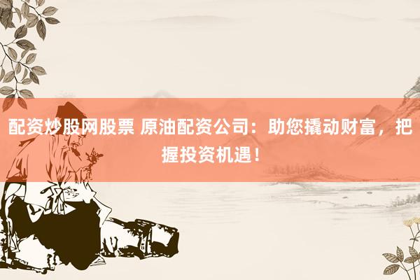 配资炒股网股票 原油配资公司：助您撬动财富，把握投资机遇！