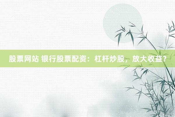 股票网站 银行股票配资：杠杆炒股，放大收益？