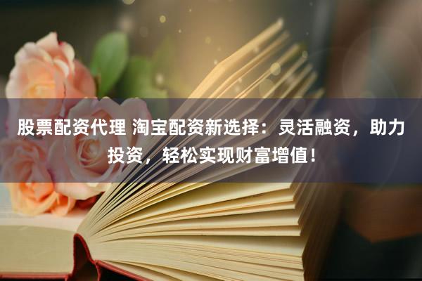股票配资代理 淘宝配资新选择：灵活融资，助力投资，轻松实现财富增值！