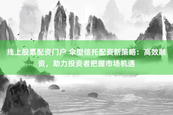 线上股票配资门户 伞型信托配资新策略：高效融资，助力投资者把握市场机遇