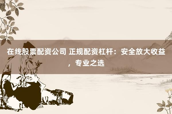 在线股票配资公司 正规配资杠杆：安全放大收益，专业之选