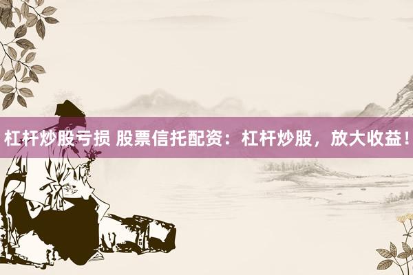 杠杆炒股亏损 股票信托配资：杠杆炒股，放大收益！