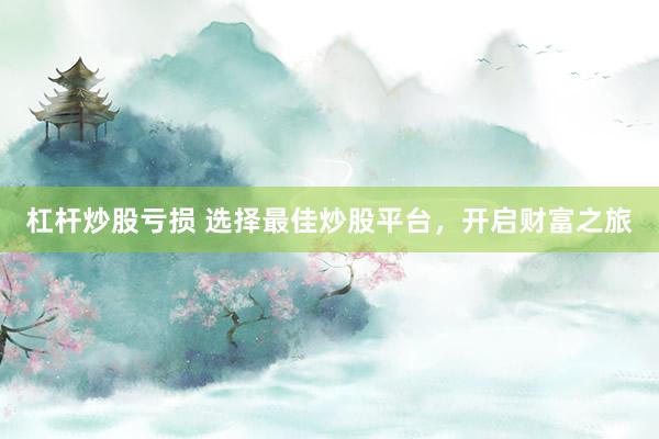 杠杆炒股亏损 选择最佳炒股平台，开启财富之旅