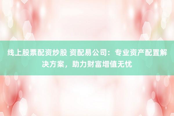 线上股票配资炒股 资配易公司：专业资产配置解决方案，助力财富增值无忧