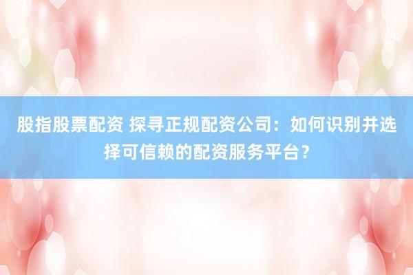 股指股票配资 探寻正规配资公司：如何识别并选择可信赖的配资服务平台？