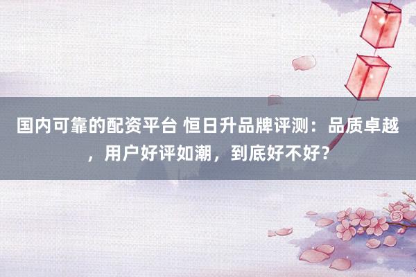 国内可靠的配资平台 恒日升品牌评测：品质卓越，用户好评如潮，到底好不好？