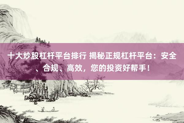 十大炒股杠杆平台排行 揭秘正规杠杆平台：安全、合规、高效，您的投资好帮手！