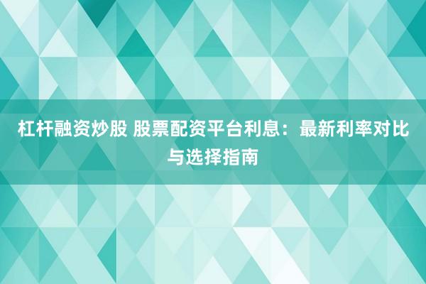 杠杆融资炒股 股票配资平台利息：最新利率对比与选择指南