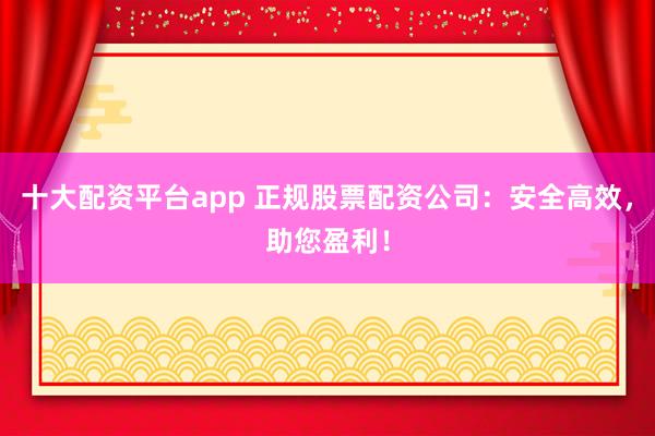 十大配资平台app 正规股票配资公司：安全高效，助您盈利！
