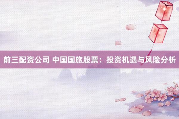 前三配资公司 中国国旅股票：投资机遇与风险分析