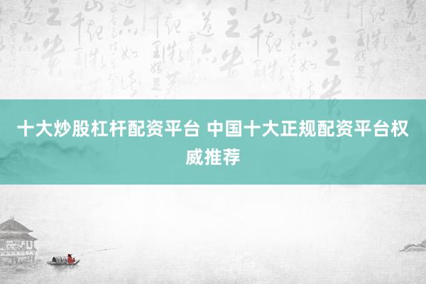 十大炒股杠杆配资平台 中国十大正规配资平台权威推荐