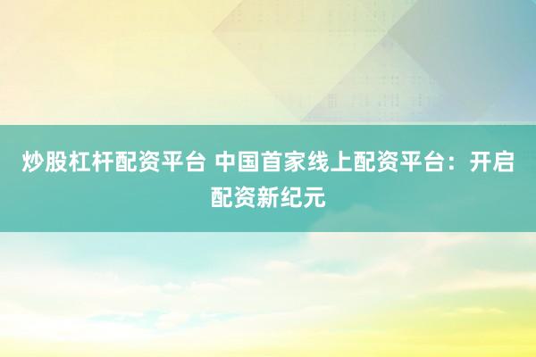 炒股杠杆配资平台 中国首家线上配资平台：开启配资新纪元
