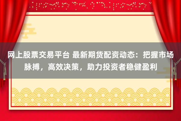 网上股票交易平台 最新期货配资动态：把握市场脉搏，高效决策，助力投资者稳健盈利